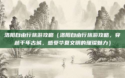 洛阳自由行旅游攻略(洛阳自由行旅游攻略,穿越千年古城,感受华夏文明的璀璨魅力)