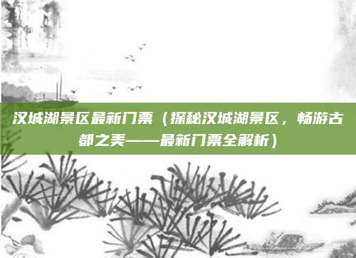 汉城湖景区最新门票(探秘汉城湖景区,畅游古都之美——最新门票全解析)