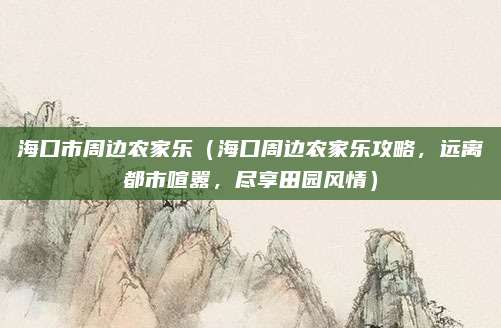 海口市周边农家乐(海口周边农家乐攻略,远离都市喧嚣,尽享田园风情)