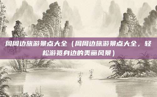 周周边旅游景点大全(周周边旅游景点大全,轻松游览身边的美丽风景)