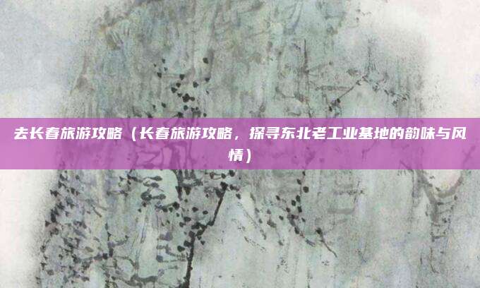 去长春旅游攻略(长春旅游攻略,探寻东北老工业基地的韵味与风情)