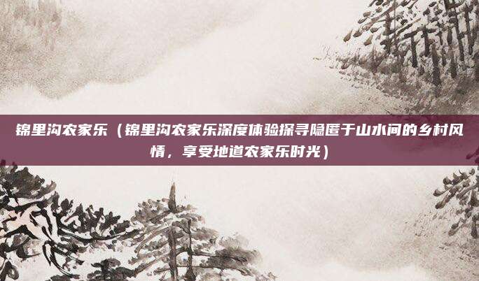 锦里沟农家乐(锦里沟农家乐深度体验探寻隐匿于山水间的乡村风情,享受地道农家乐时光)