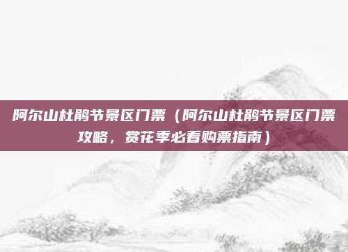阿尔山杜鹃节景区门票(阿尔山杜鹃节景区门票攻略,赏花季必看购票指南)