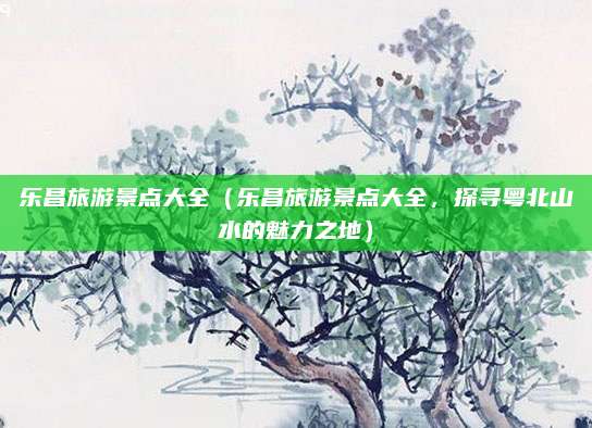 乐昌旅游景点大全(乐昌旅游景点大全,探寻粤北山水的魅力之地)