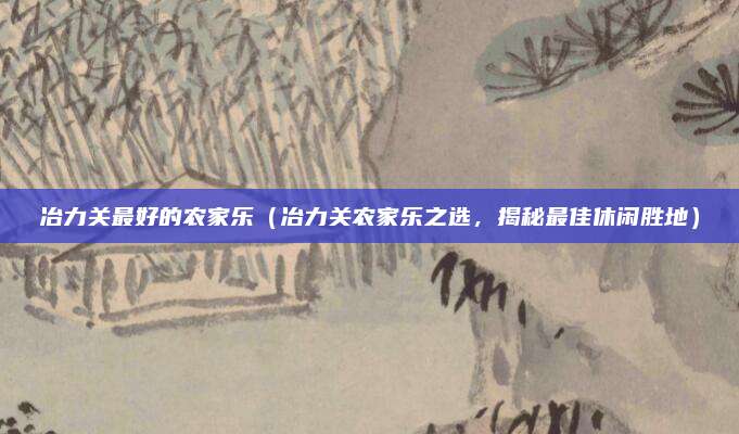 冶力关最好的农家乐（冶力关农家乐之选，揭秘最佳休闲胜地）