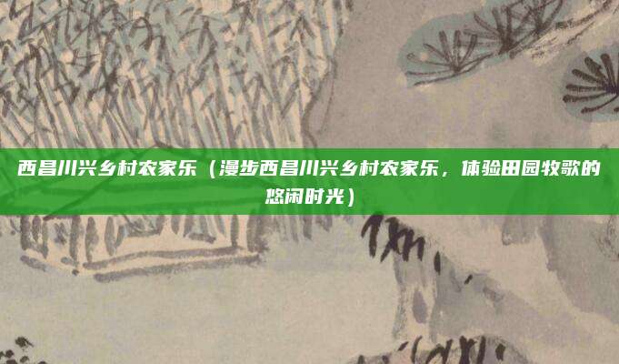 西昌川兴乡村农家乐（漫步西昌川兴乡村农家乐，体验田园牧歌的悠闲时光）