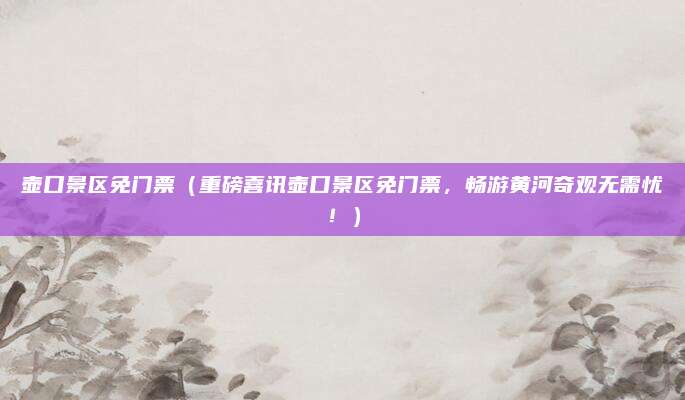 壶口景区免门票(重磅喜讯壶口景区免门票,畅游黄河奇观无需忧!)