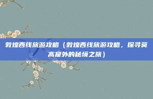 敦煌西线旅游攻略(敦煌西线旅游攻略,探寻莫高窟外的秘境之旅)