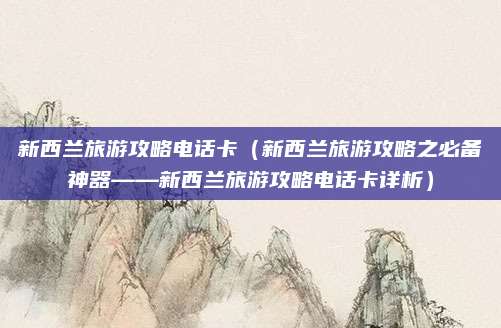 新西兰旅游攻略电话卡（新西兰旅游攻略之必备神器——新西兰旅游攻略电话卡详析）