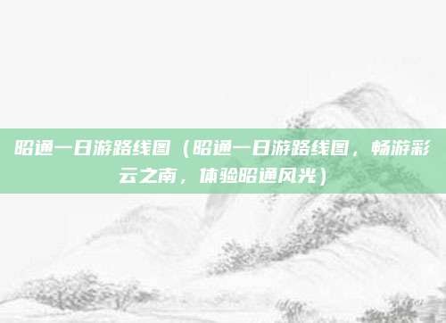 昭通一日游路线图(昭通一日游路线图,畅游彩云之南,体验昭通风光)