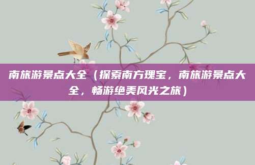 南旅游景点大全（探索南方瑰宝，南旅游景点大全，畅游绝美风光之旅）