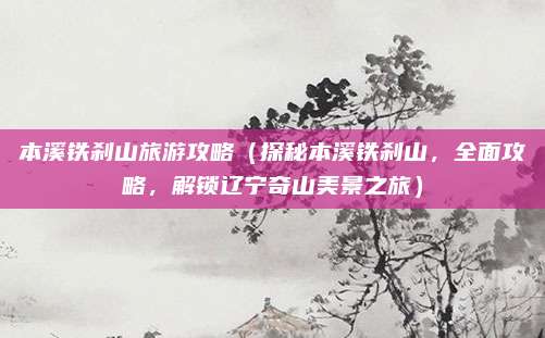 本溪铁刹山旅游攻略（探秘本溪铁刹山，全面攻略，解锁辽宁奇山美景之旅）