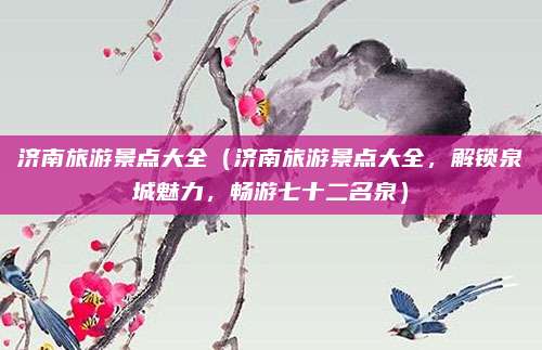 济南旅游景点大全(济南旅游景点大全,解锁泉城魅力,畅游七十二名泉)