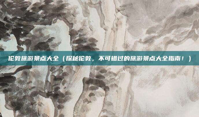 伦敦旅游景点大全（探秘伦敦，不可错过的旅游景点大全指南！）