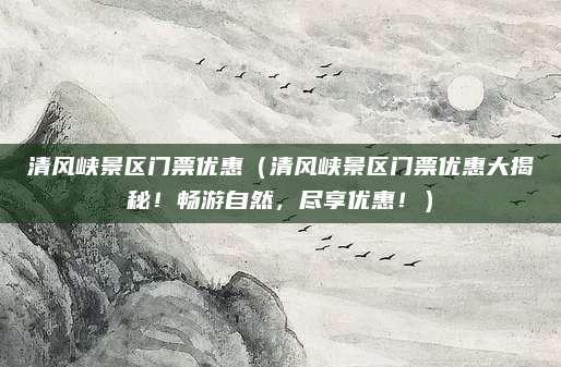 清风峡景区门票优惠(清风峡景区门票优惠大揭秘!畅游自然,尽享优惠!)