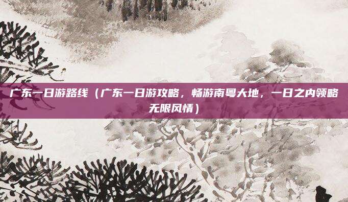 广东一日游路线(广东一日游攻略,畅游南粤大地,一日之内领略无限风情)