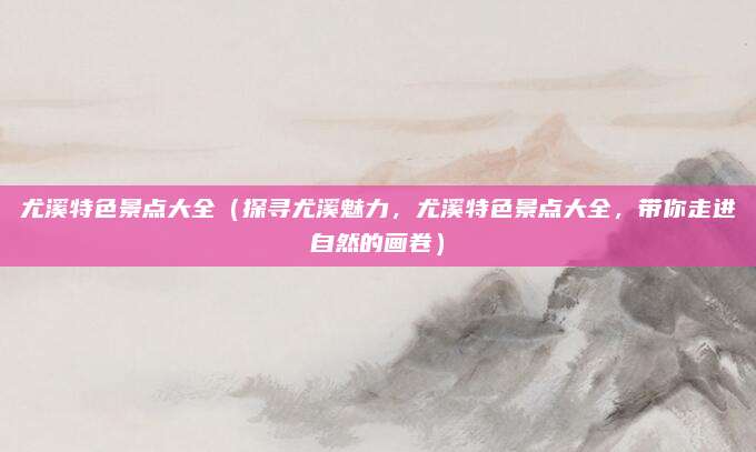 尤溪特色景点大全（探寻尤溪魅力，尤溪特色景点大全，带你走进自然的画卷）