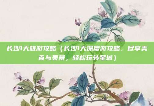 长沙1天旅游攻略（长沙1天深度游攻略，尽享美食与美景，轻松玩转星城）