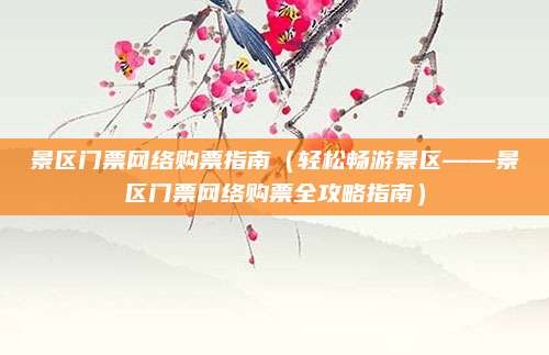 景区门票网络购票指南(轻松畅游景区——景区门票网络购票全攻略指南)