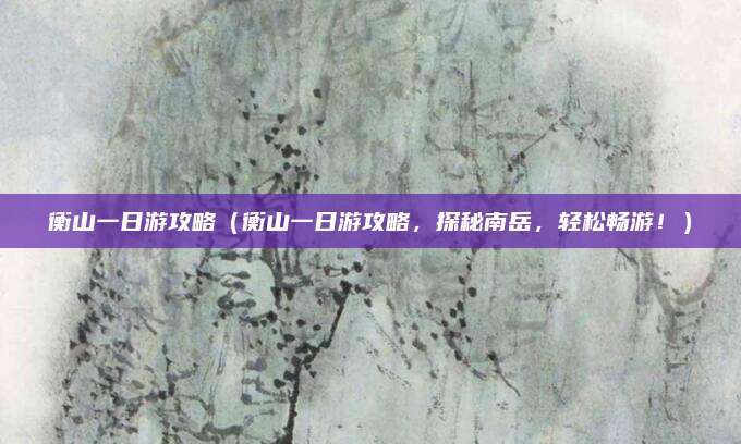 衡山一日游攻略(衡山一日游攻略,探秘南岳,轻松畅游!)