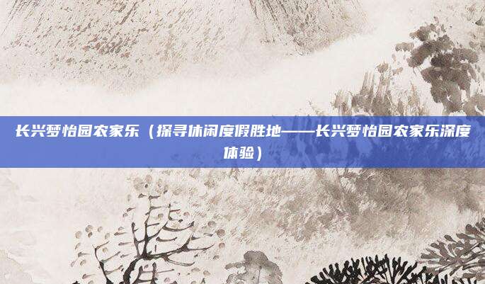 长兴梦怡园农家乐(探寻休闲度假胜地——长兴梦怡园农家乐深度体验)