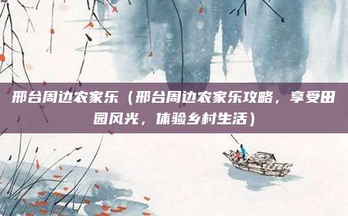 邢台周边农家乐(邢台周边农家乐攻略,享受田园风光,体验乡村生活)