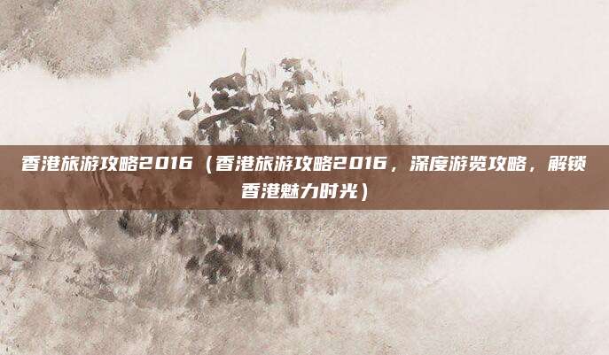 香港旅游攻略2016（香港旅游攻略2016，深度游览攻略，解锁香港魅力时光）