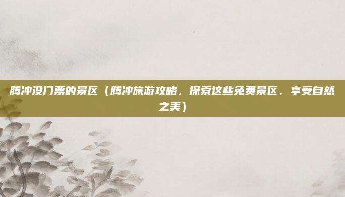 腾冲没门票的景区（腾冲旅游攻略，探索这些免费景区，享受自然之美）