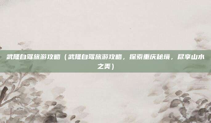 武隆自驾旅游攻略（武隆自驾旅游攻略，探索重庆秘境，尽享山水之美）