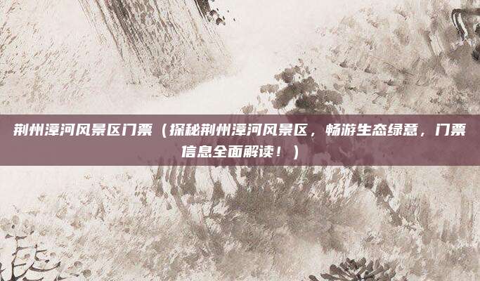 荆州漳河风景区门票（探秘荆州漳河风景区，畅游生态绿意，门票信息全面解读！）