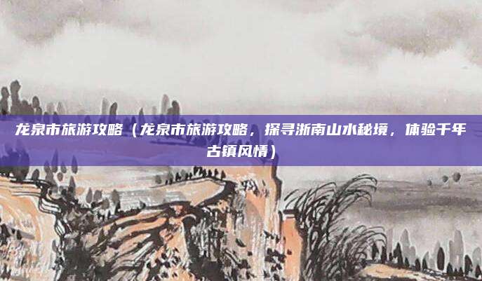 龙泉市旅游攻略（龙泉市旅游攻略，探寻浙南山水秘境，体验千年古镇风情）