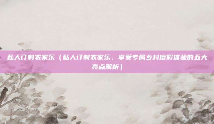 私人订制农家乐（私人订制农家乐，享受专属乡村度假体验的五大亮点解析）