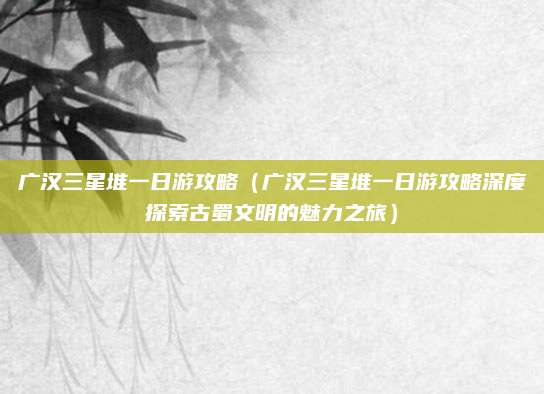 广汉三星堆一日游攻略（广汉三星堆一日游攻略深度探索古蜀文明的魅力之旅）