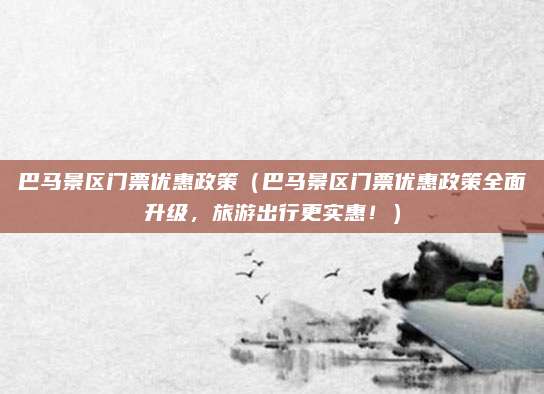 巴马景区门票优惠政策（巴马景区门票优惠政策全面升级，旅游出行更实惠！）