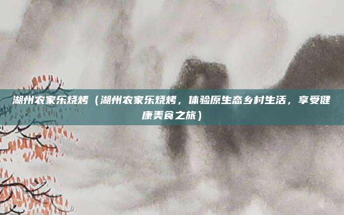 湖州农家乐烧烤（湖州农家乐烧烤，体验原生态乡村生活，享受健康美食之旅）
