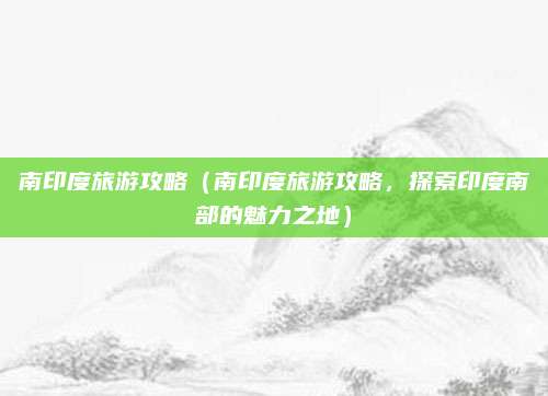 南印度旅游攻略（南印度旅游攻略，探索印度南部的魅力之地）