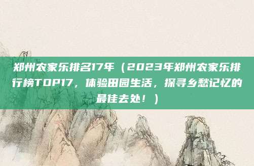 郑州农家乐排名17年（2023年郑州农家乐排行榜TOP17，体验田园生活，探寻乡愁记忆的最佳去处！）