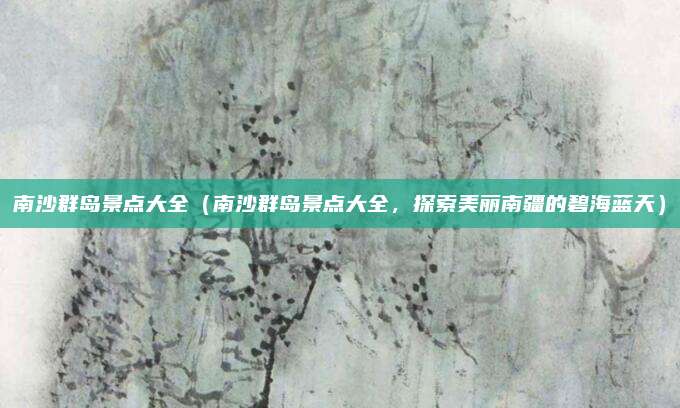 南沙群岛景点大全（南沙群岛景点大全，探索美丽南疆的碧海蓝天）
