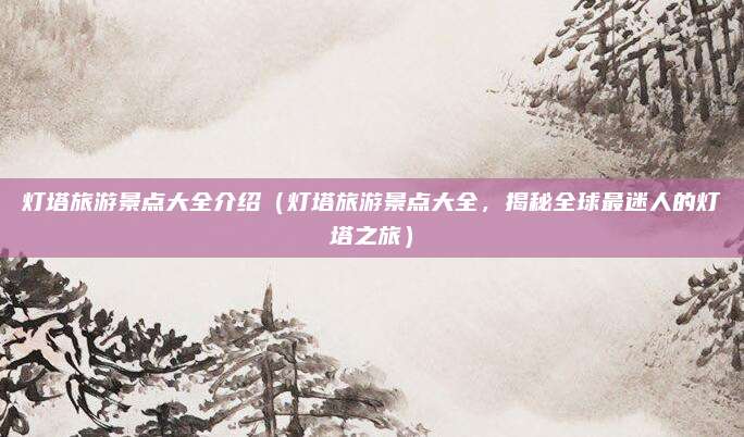 灯塔旅游景点大全介绍（灯塔旅游景点大全，揭秘全球最迷人的灯塔之旅）