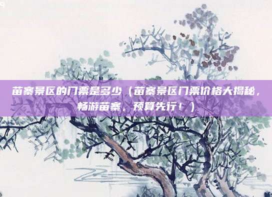 苗寨景区的门票是多少（苗寨景区门票价格大揭秘，畅游苗寨，预算先行！）