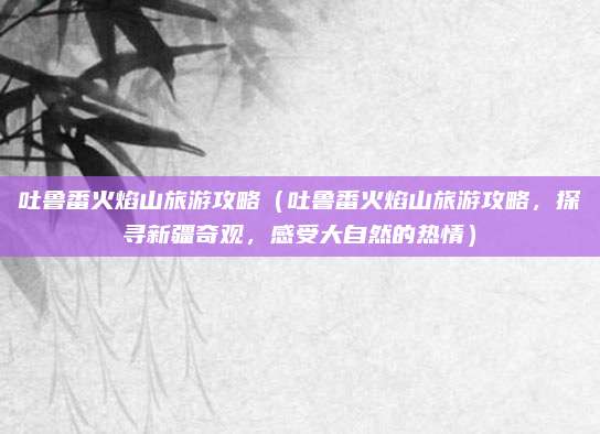 吐鲁番火焰山旅游攻略（吐鲁番火焰山旅游攻略，探寻新疆奇观，感受大自然的热情）