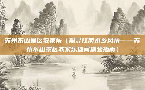 苏州东山景区农家乐（探寻江南水乡风情——苏州东山景区农家乐休闲体验指南）