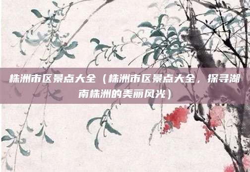 株洲市区景点大全（株洲市区景点大全，探寻湖南株洲的美丽风光）