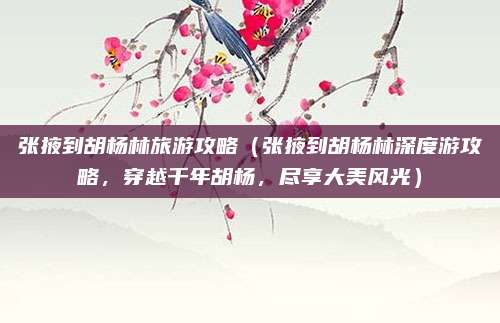张掖到胡杨林旅游攻略（张掖到胡杨林深度游攻略，穿越千年胡杨，尽享大美风光）