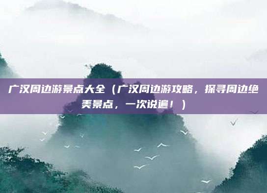 广汉周边游景点大全（广汉周边游攻略，探寻周边绝美景点，一次说遍！）