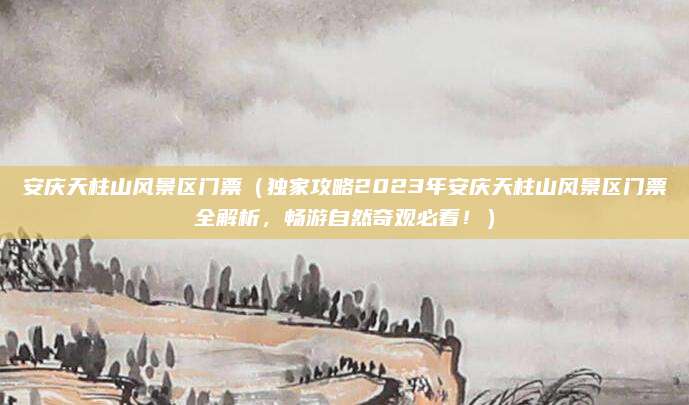 安庆天柱山风景区门票（独家攻略2023年安庆天柱山风景区门票全解析，畅游自然奇观必看！）
