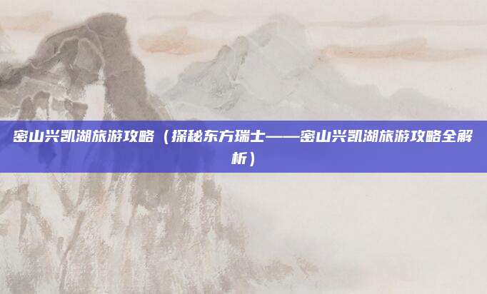 密山兴凯湖旅游攻略（探秘东方瑞士——密山兴凯湖旅游攻略全解析）