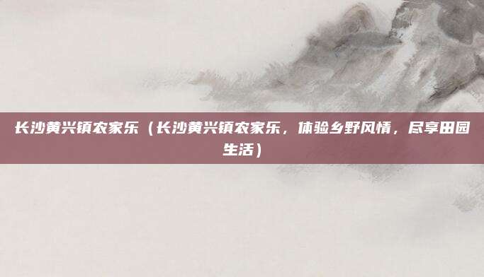 长沙黄兴镇农家乐（长沙黄兴镇农家乐，体验乡野风情，尽享田园生活）