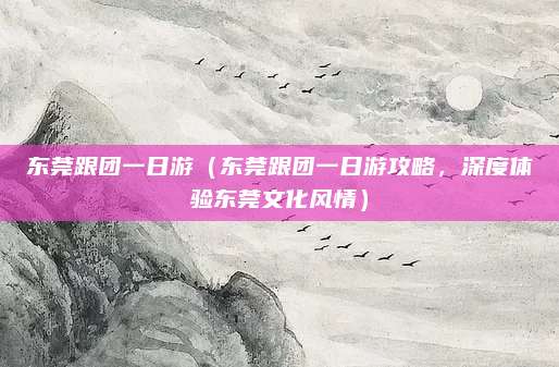 东莞跟团一日游（东莞跟团一日游攻略，深度体验东莞文化风情）