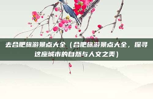去合肥旅游景点大全（合肥旅游景点大全，探寻这座城市的自然与人文之美）